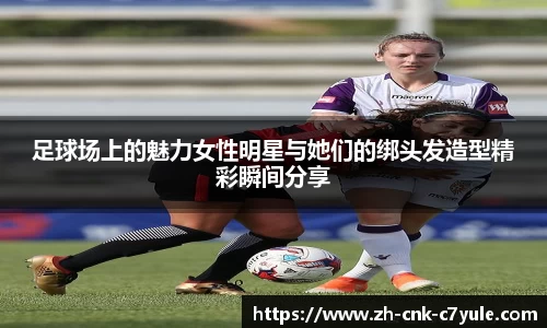 足球场上的魅力女性明星与她们的绑头发造型精彩瞬间分享